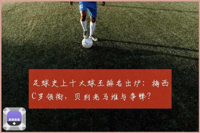 足球史上十大球王排名出炉：梅西C罗领衔，贝利老马谁与争锋？