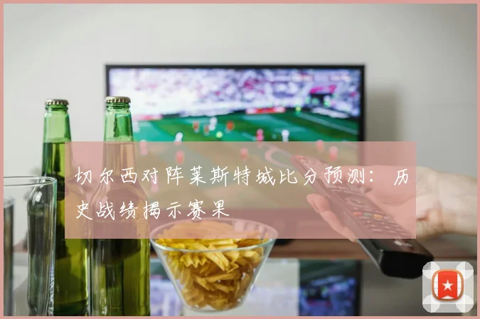 切尔西对阵莱斯特城比分预测:历史战绩揭示赛果