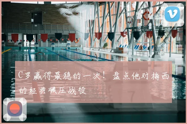 C罗赢得最稳的一次！盘点他对梅西的经典碾压战役