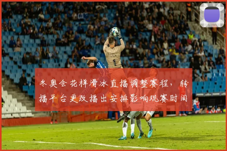 冬奥会花样滑冰直播调整赛程，转播平台更改播出安排影响观赛时间