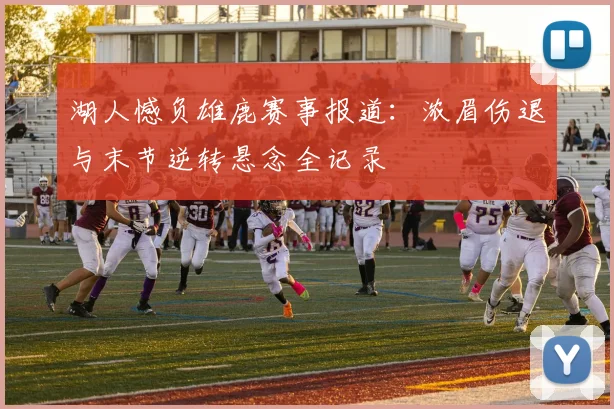 湖人憾负雄鹿赛事报道:浓眉伤退与末节逆转悬念全记录