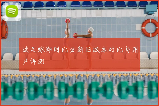 波足球即时比分新旧版本对比与用户评测