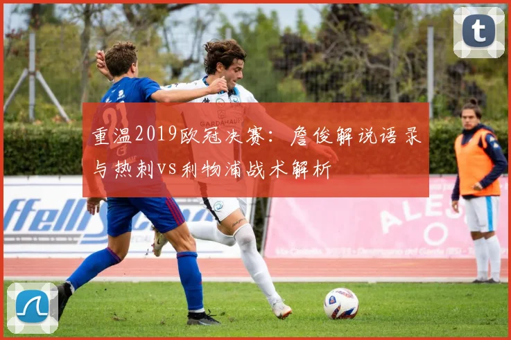 重温2019欧冠决赛：詹俊解说语录与热刺vs利物浦战术解析