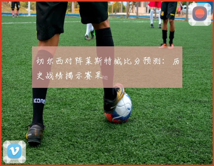 切尔西对阵莱斯特城比分预测：历史战绩揭示赛果