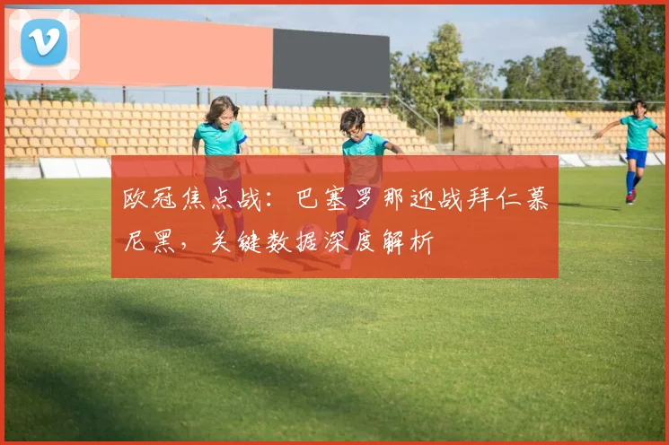 欧冠焦点战：巴塞罗那迎战拜仁慕尼黑，关键数据深度解析