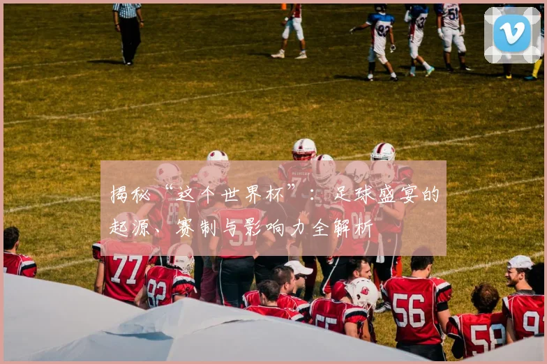 揭秘“这个世界杯”：足球盛宴的起源、赛制与影响力全解析
