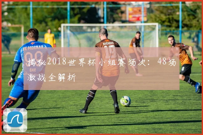 揭秘2018世界杯小组赛场次：48场激战全解析