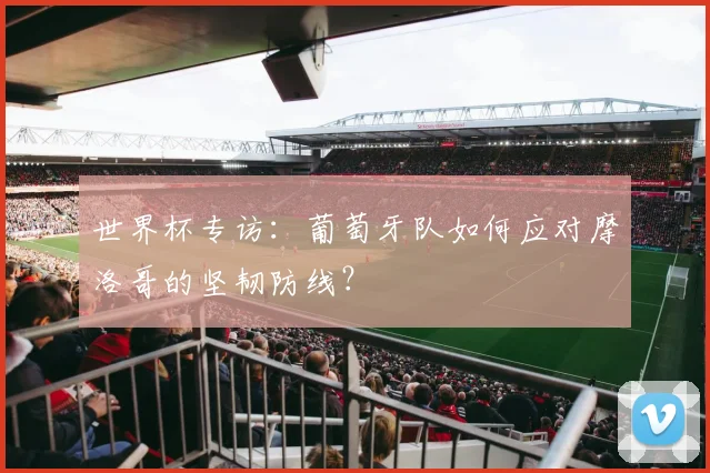 世界杯专访:葡萄牙队如何应对摩洛哥的坚韧防线?