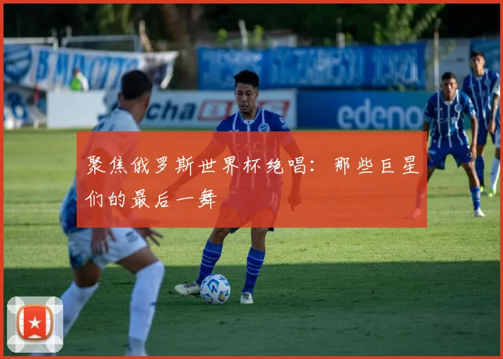 聚焦俄罗斯世界杯绝唱：那些巨星们的最后一舞