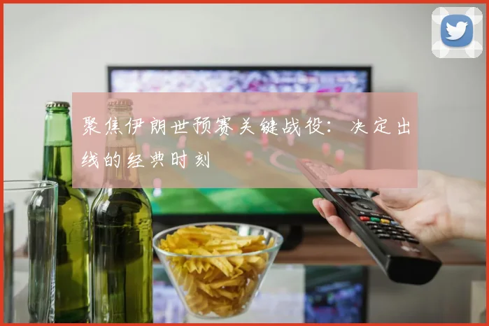 聚焦伊朗世预赛关键战役：决定出线的经典时刻