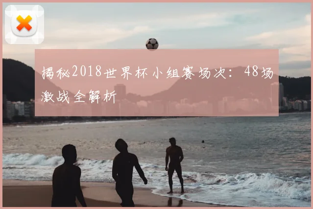 揭秘2018世界杯小组赛场次：48场激战全解析