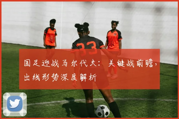 国足迎战马尔代夫：关键战前瞻，出线形势深度解析