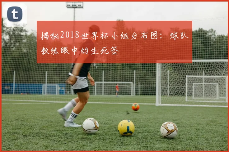 揭秘2018世界杯小组分布图：球队教练眼中的生死签