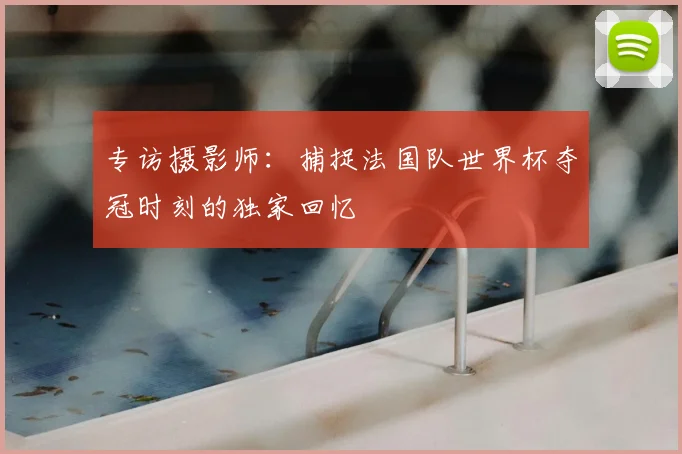 专访摄影师：捕捉法国队世界杯夺冠时刻的独家回忆