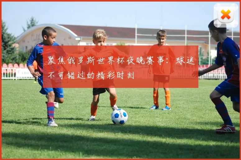 聚焦俄罗斯世界杯夜晚赛事：球迷不可错过的精彩时刻