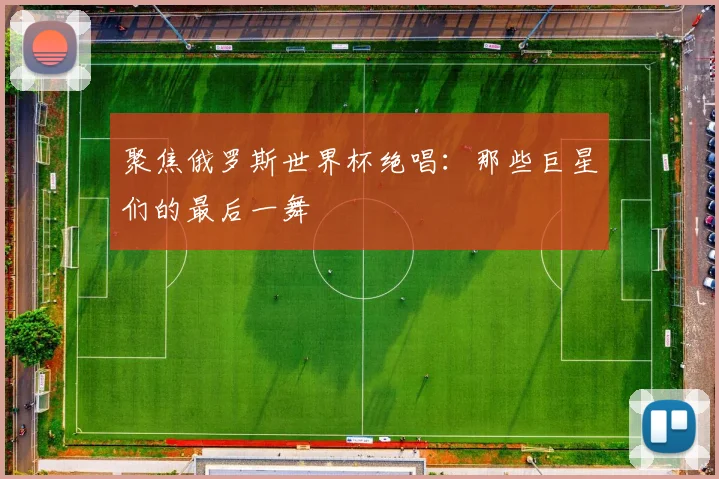 聚焦俄罗斯世界杯绝唱：那些巨星们的最后一舞