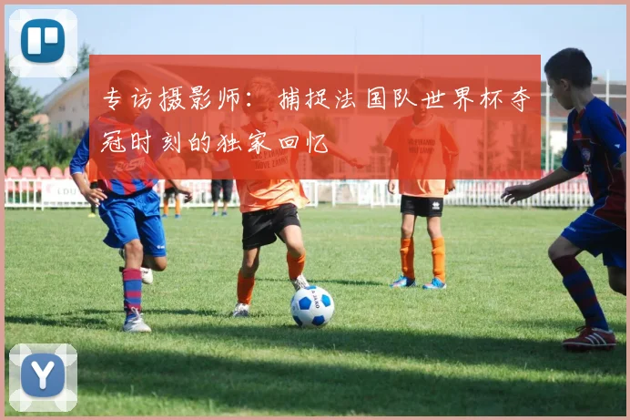 专访摄影师：捕捉法国队世界杯夺冠时刻的独家回忆
