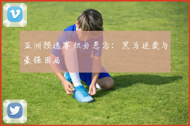 亚洲预选赛积分悬念：黑马逆袭与豪强困局